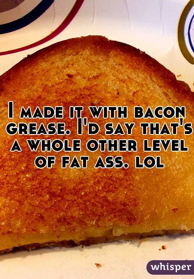 I made it with bacon grease. I'd say that's a whole other level of fat ass. lol