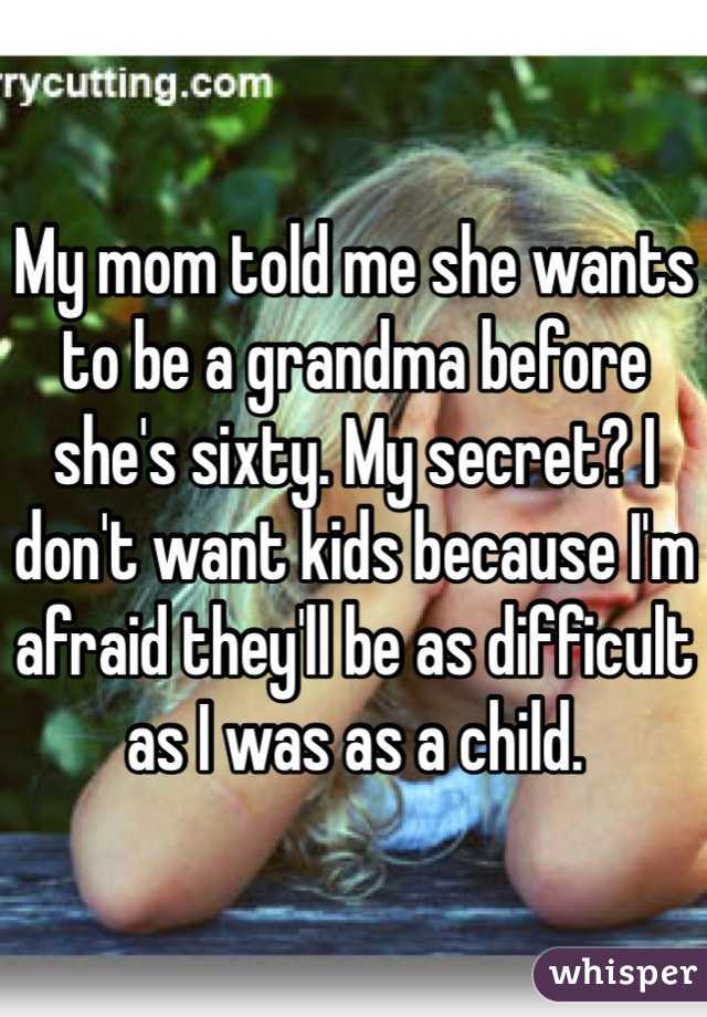My mom told me she wants to be a grandma before she's sixty. My secret? I don't want kids because I'm afraid they'll be as difficult as I was as a child. 