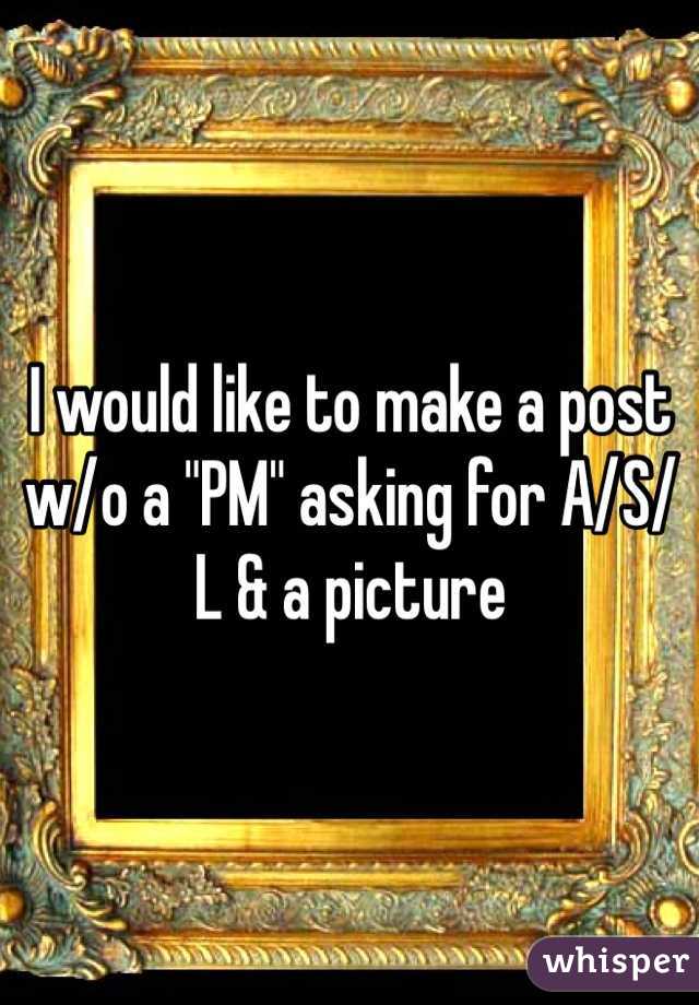 I would like to make a post w/o a "PM" asking for A/S/L & a picture 