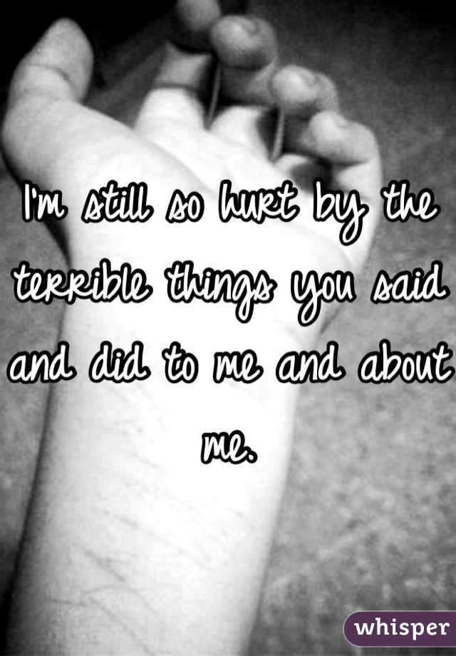 I'm still so hurt by the terrible things you said and did to me and about me.