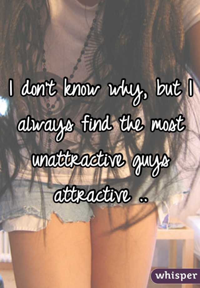 I don't know why, but I always find the most unattractive guys attractive ..