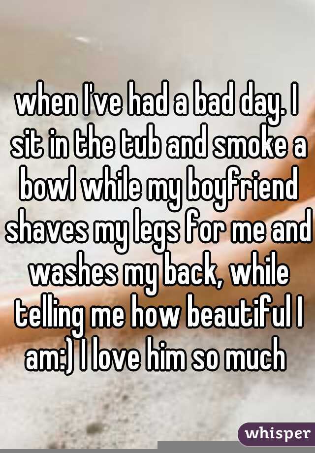 when I've had a bad day. I sit in the tub and smoke a bowl while my boyfriend shaves my legs for me and washes my back, while telling me how beautiful I am:) I love him so much 