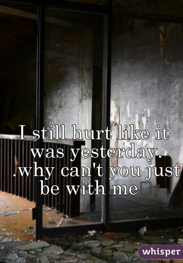 I still hurt like it was yesterday. .why can't you just be with me

