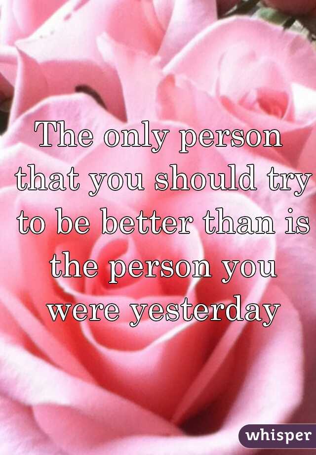 The only person that you should try to be better than is the person you were yesterday