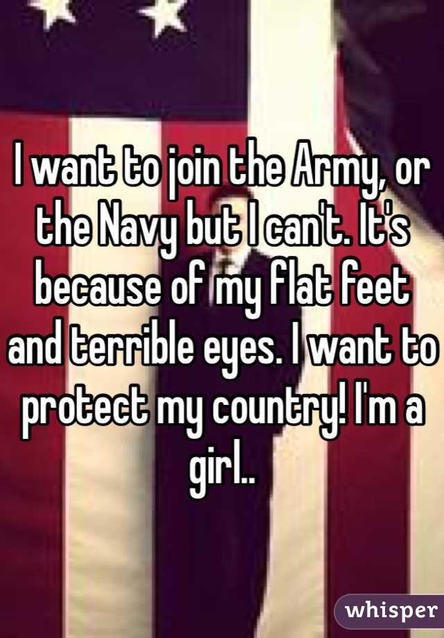 I want to join the Army, or the Navy but I can't. It's because of my flat feet and terrible eyes. I want to protect my country! I'm a girl..