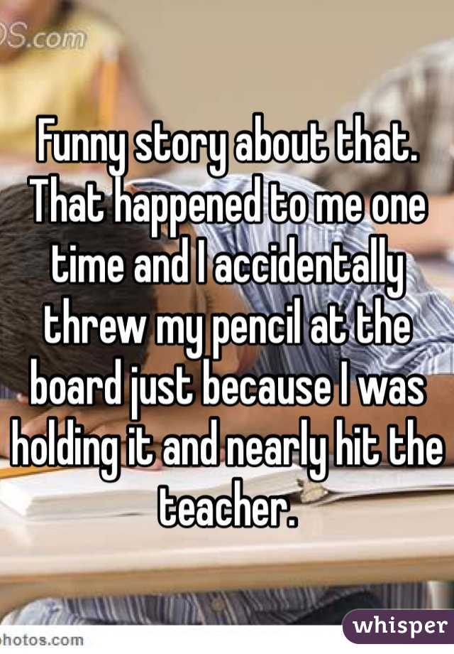 Funny story about that. That happened to me one time and I accidentally threw my pencil at the board just because I was holding it and nearly hit the teacher.