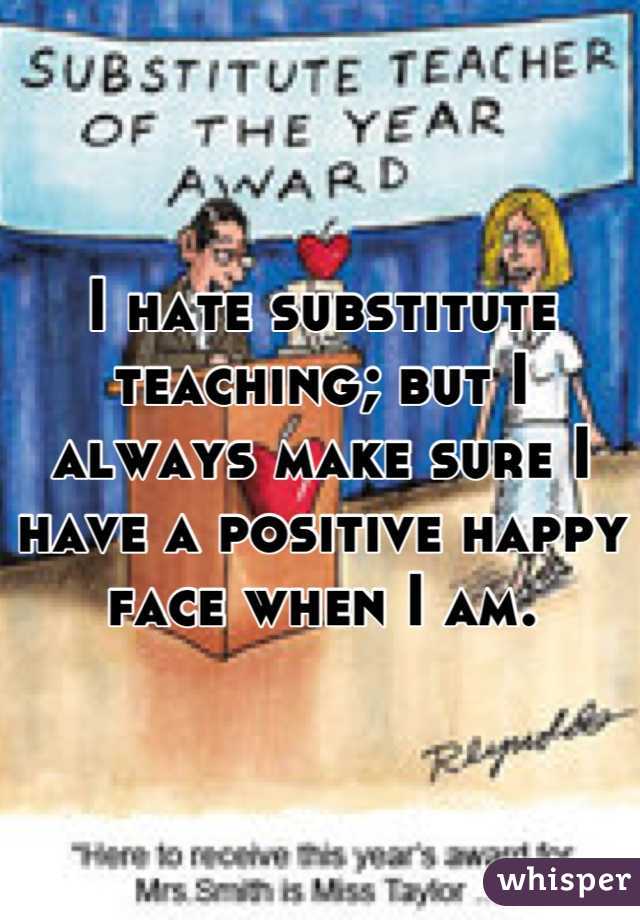 I hate substitute teaching; but I always make sure I have a positive happy face when I am.