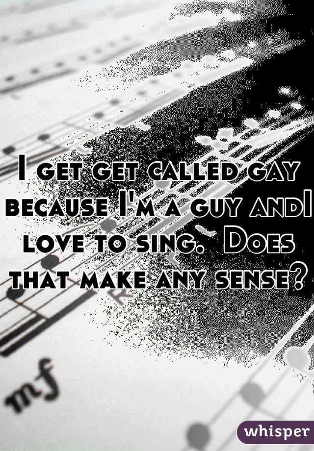 I get get called gay because I'm a guy andI love to sing.  Does that make any sense?