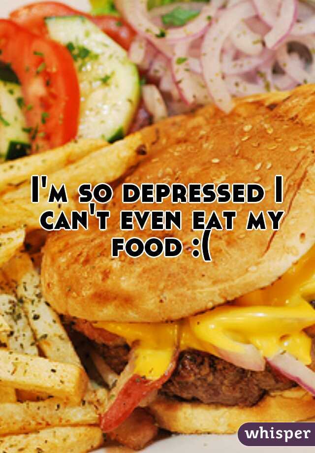 I'm so depressed I can't even eat my food :(