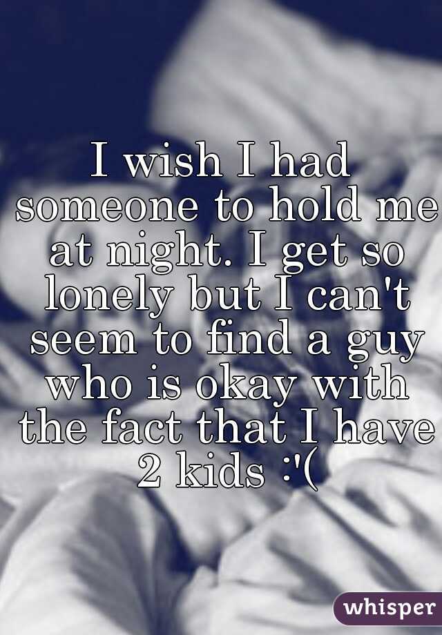 I wish I had someone to hold me at night. I get so lonely but I can't seem to find a guy who is okay with the fact that I have 2 kids :'(