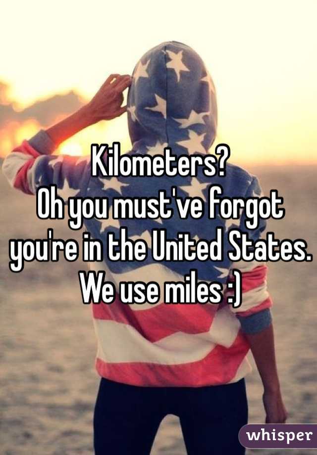 Kilometers?
Oh you must've forgot you're in the United States. We use miles :)