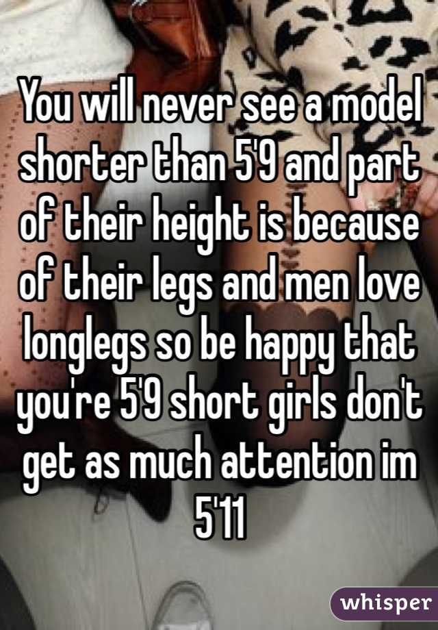 You will never see a model shorter than 5'9 and part of their height is because of their legs and men love longlegs so be happy that you're 5'9 short girls don't get as much attention im 5'11 
