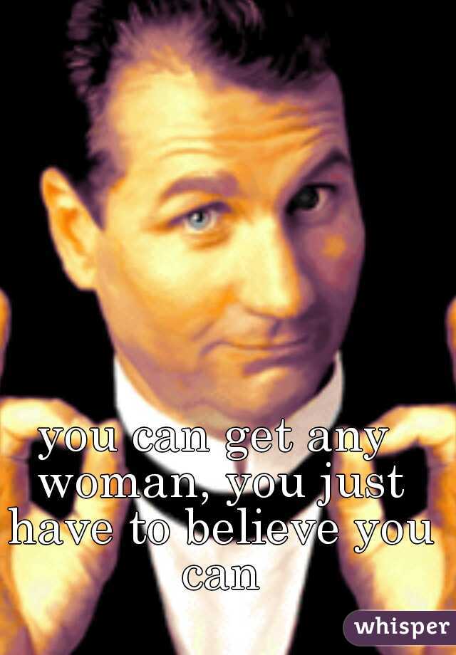 you can get any woman, you just have to believe you can
