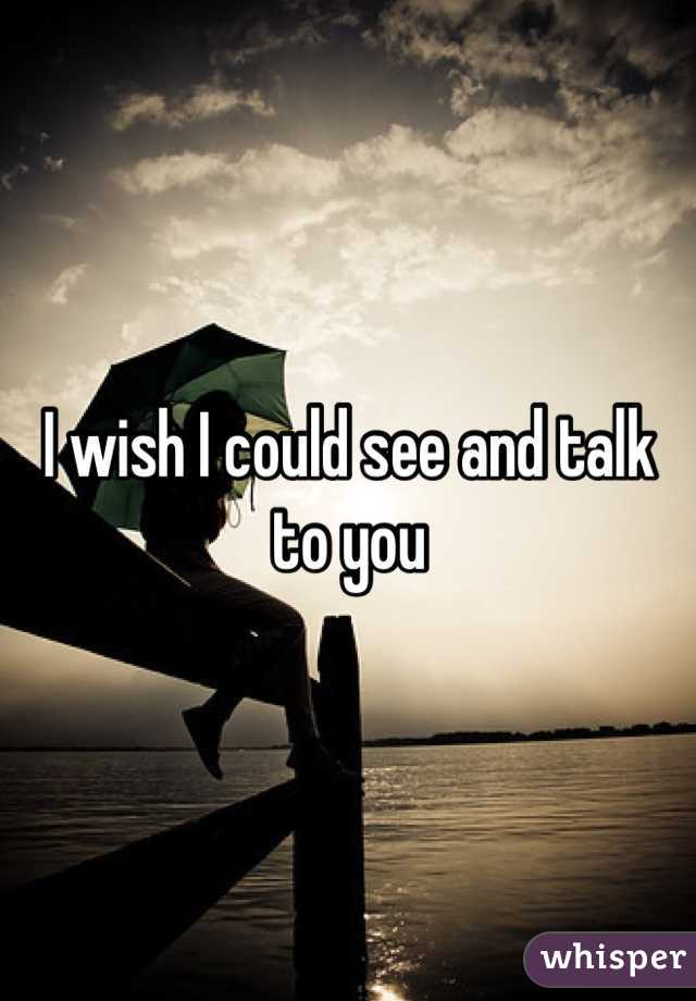 I wish I could see and talk to you 