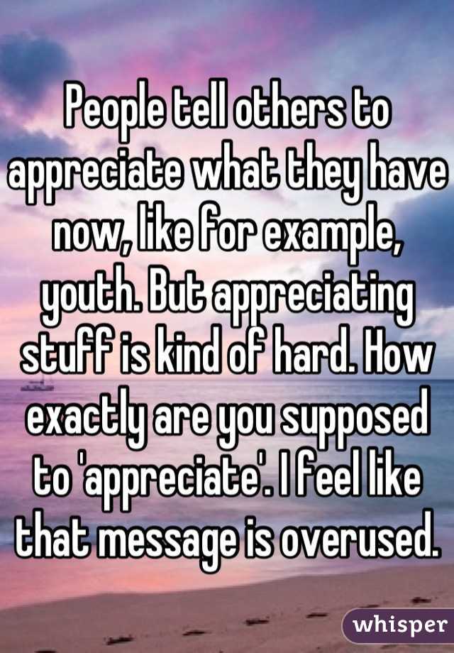 People tell others to appreciate what they have now, like for example, youth. But appreciating stuff is kind of hard. How exactly are you supposed to 'appreciate'. I feel like that message is overused.