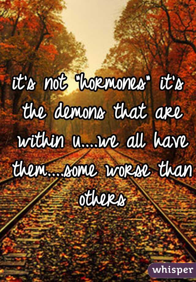 it's not "hormones" it's the demons that are within u....we all have them....some worse than others