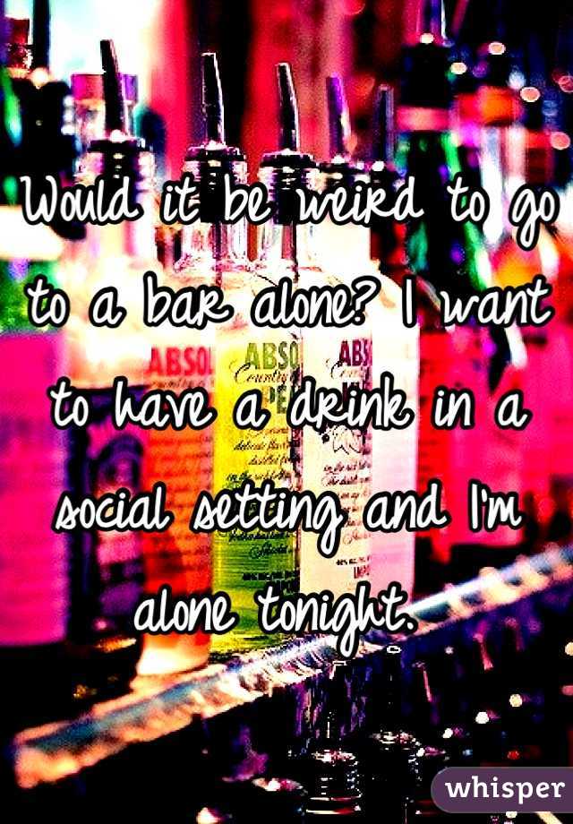 Would it be weird to go to a bar alone? I want to have a drink in a social setting and I'm alone tonight. 