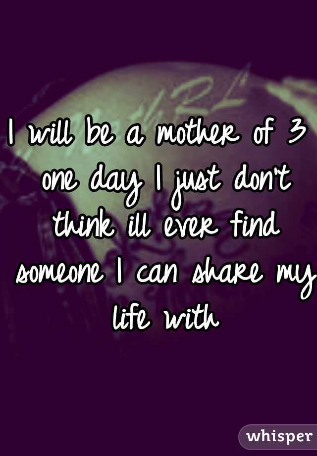 I will be a mother of 3 one day I just don't think ill ever find someone I can share my life with