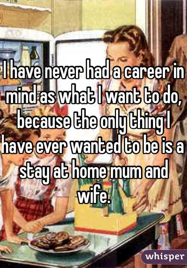I have never had a career in mind as what I want to do, because the only thing I have ever wanted to be is a stay at home mum and wife.