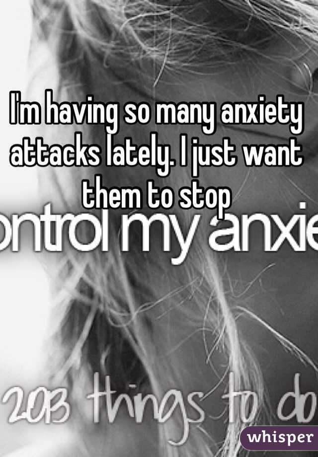 I'm having so many anxiety attacks lately. I just want them to stop  