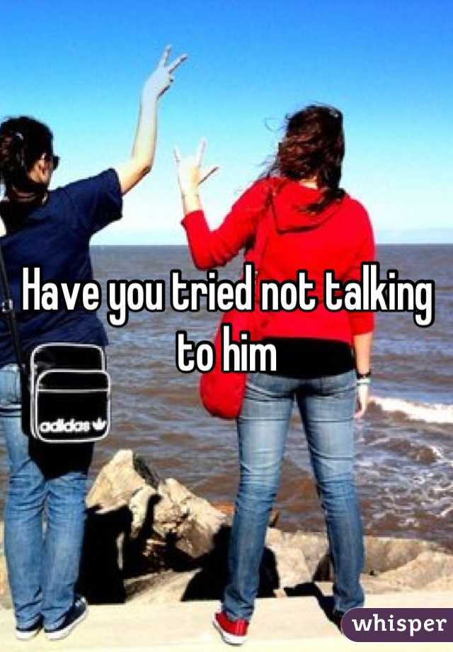 Have you tried not talking to him