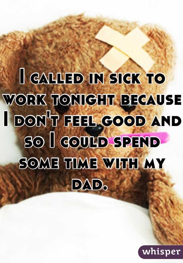 I called in sick to work tonight because I don't feel good and so I could spend some time with my dad. 