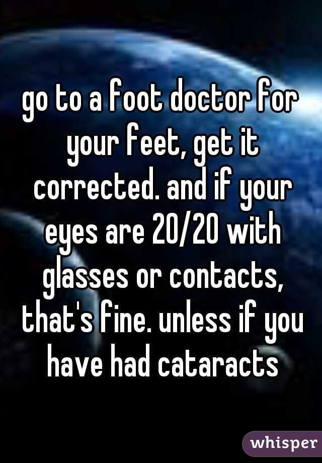 go to a foot doctor for your feet, get it corrected. and if your eyes are 20/20 with glasses or contacts, that's fine. unless if you have had cataracts