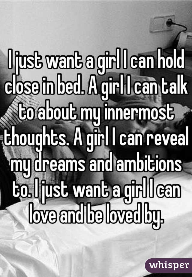 I just want a girl I can hold close in bed. A girl I can talk to about my innermost thoughts. A girl I can reveal my dreams and ambitions to. I just want a girl I can love and be loved by.