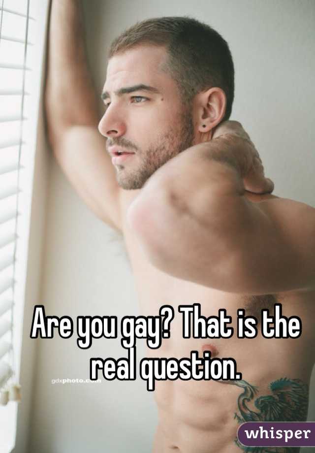 Are you gay? That is the real question. 