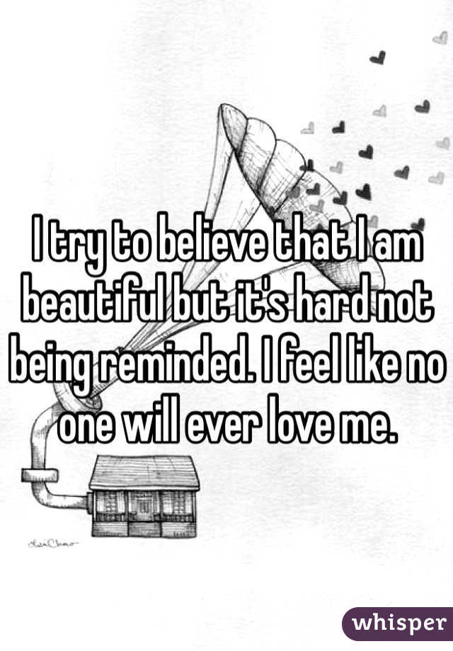 I try to believe that I am beautiful but it's hard not being reminded. I feel like no one will ever love me. 
