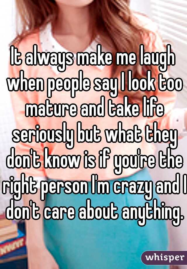 It always make me laugh when people say I look too mature and take life seriously but what they don't know is if you're the right person I'm crazy and I don't care about anything.