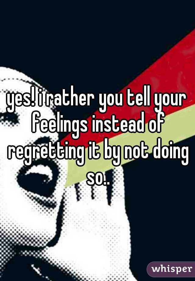 yes! i rather you tell your feelings instead of regretting it by not doing so..