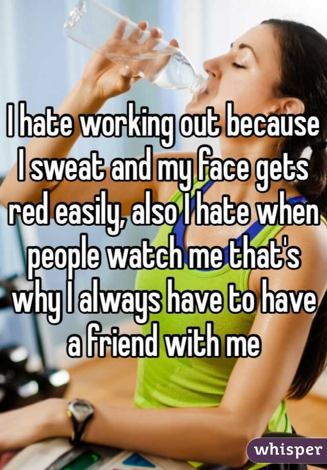I hate working out because I sweat and my face gets red easily, also I hate when people watch me that's why I always have to have a friend with me