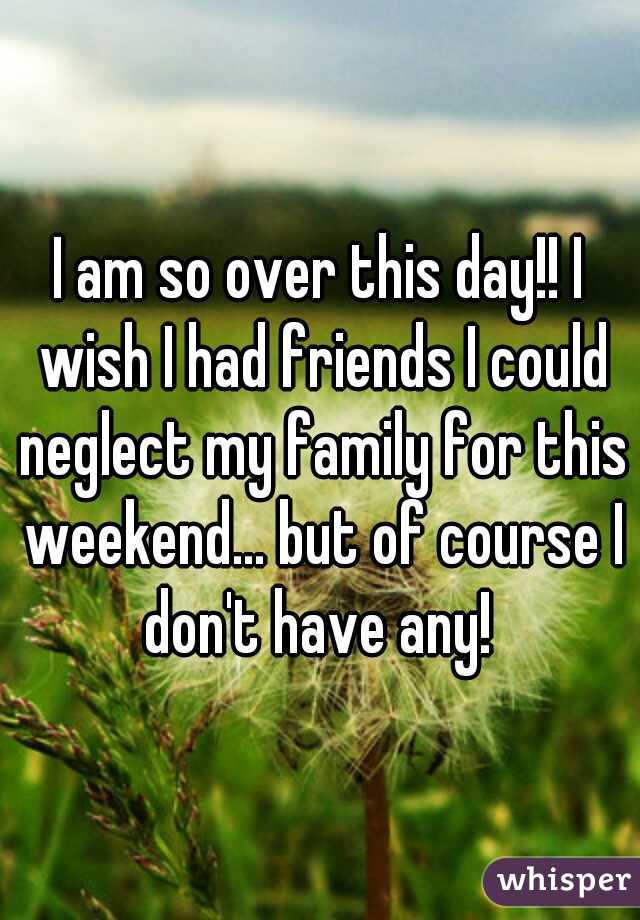 I am so over this day!! I wish I had friends I could neglect my family for this weekend... but of course I don't have any! 
