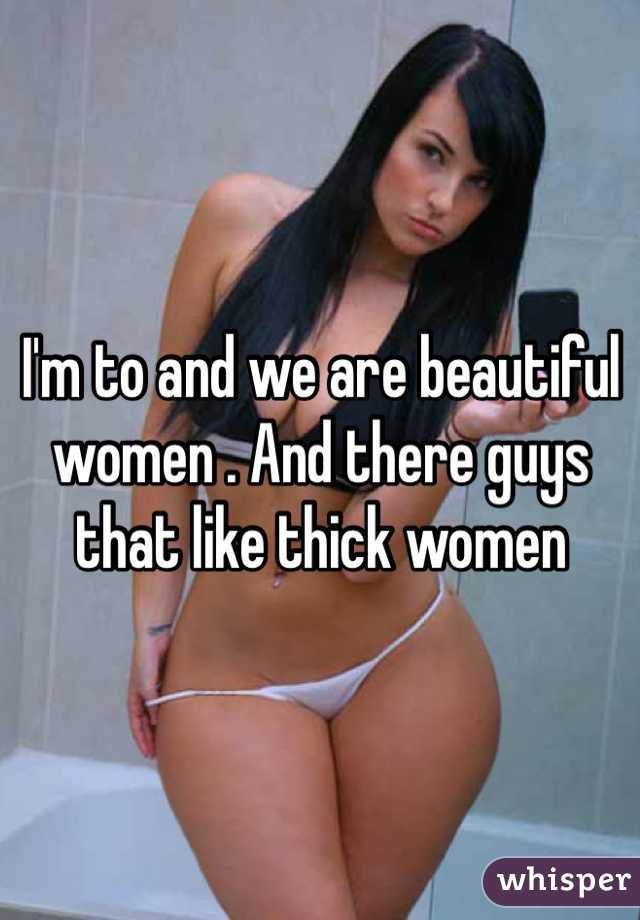 I'm to and we are beautiful women . And there guys that like thick women    