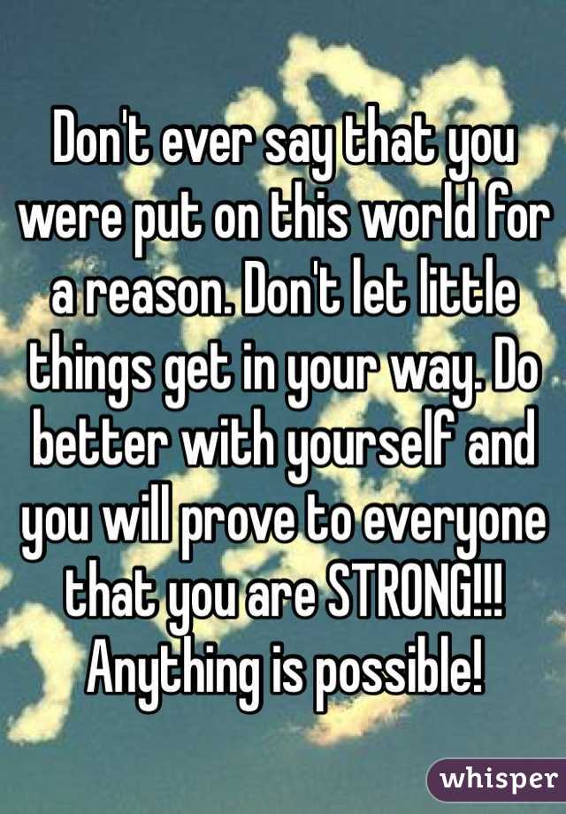 Don't ever say that you were put on this world for a reason. Don't let little things get in your way. Do better with yourself and you will prove to everyone that you are STRONG!!! Anything is possible!