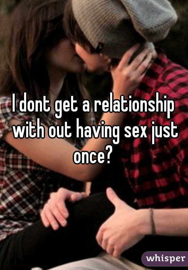 I dont get a relationship with out having sex just once? 