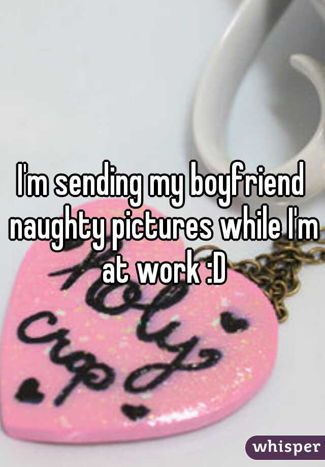 I'm sending my boyfriend naughty pictures while I'm at work :D