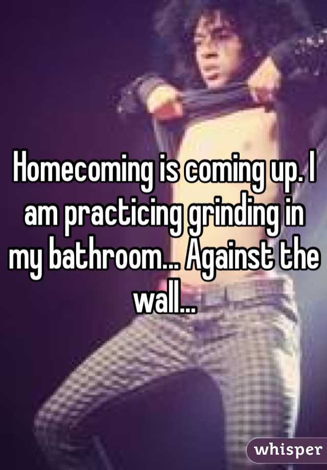 Homecoming is coming up. I am practicing grinding in my bathroom... Against the wall...