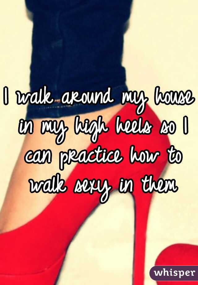 I walk around my house in my high heels so I can practice how to walk sexy in them