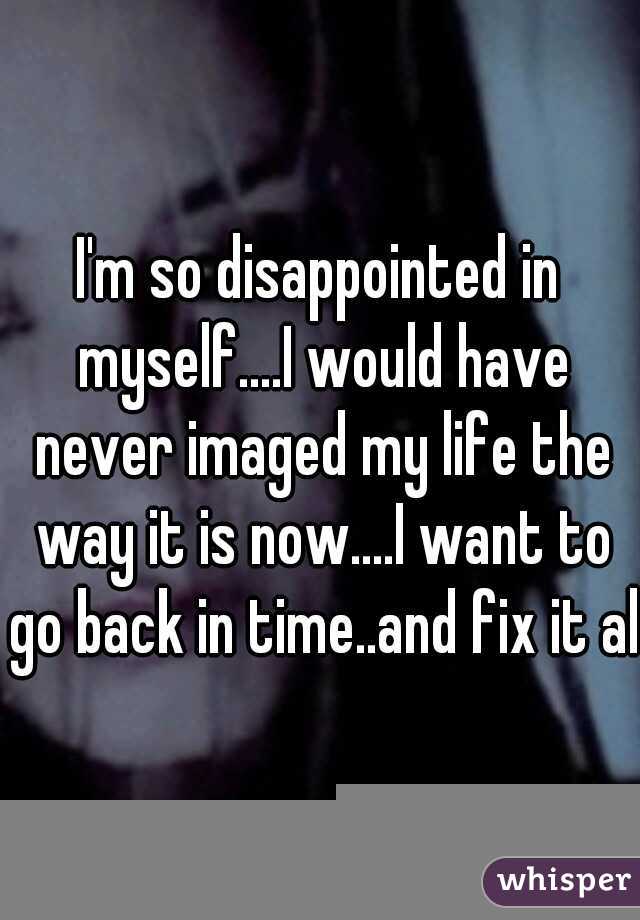 I'm so disappointed in myself....I would have never imaged my life the way it is now....I want to go back in time..and fix it all
