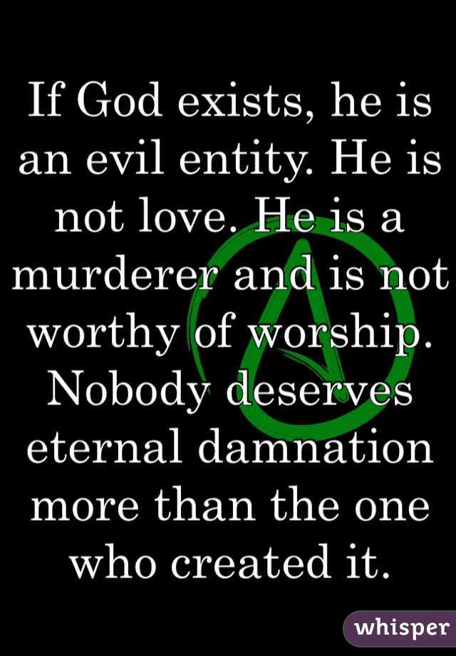 If God exists, he is an evil entity. He is not love. He is a murderer and is not worthy of worship. Nobody deserves eternal damnation more than the one who created it. 