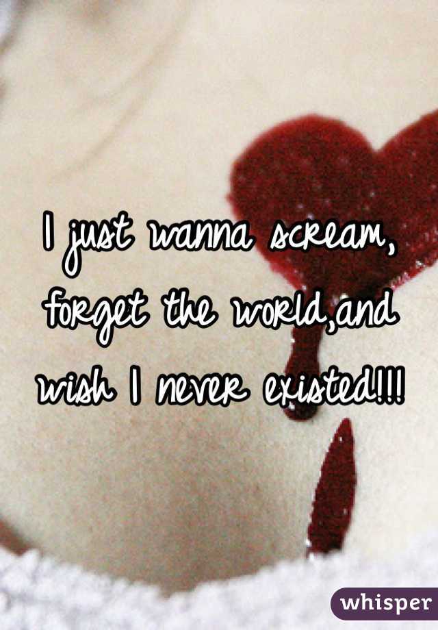 I just wanna scream, forget the world,and wish I never existed!!!