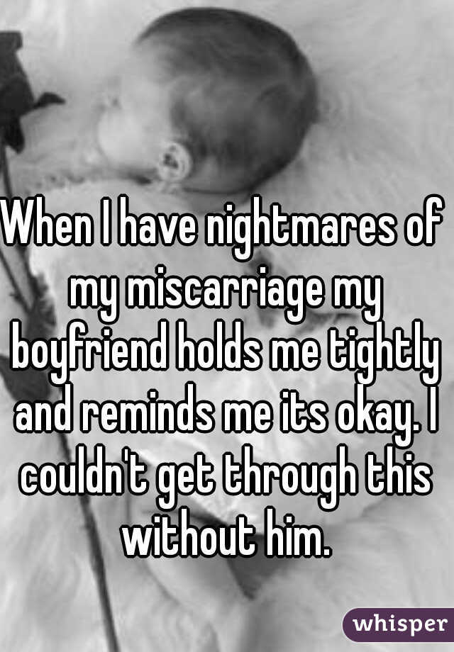 When I have nightmares of my miscarriage my boyfriend holds me tightly and reminds me its okay. I couldn't get through this without him.