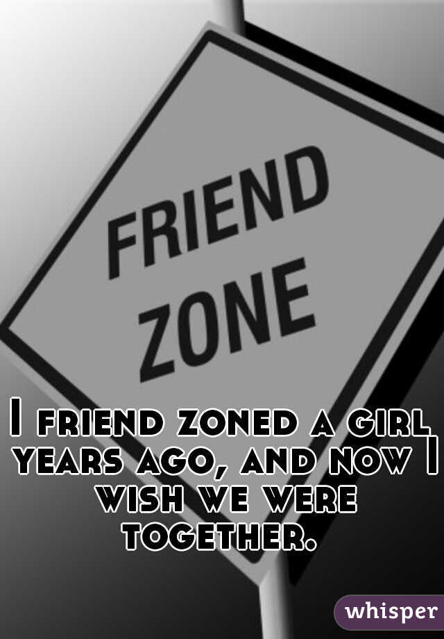 I friend zoned a girl years ago, and now I wish we were together. 