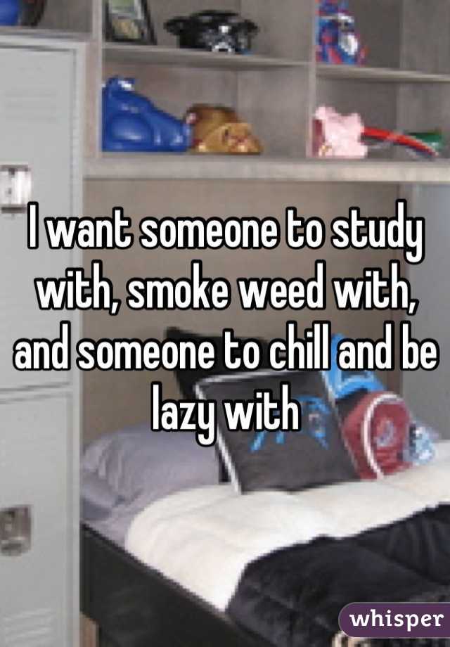 I want someone to study with, smoke weed with, and someone to chill and be lazy with