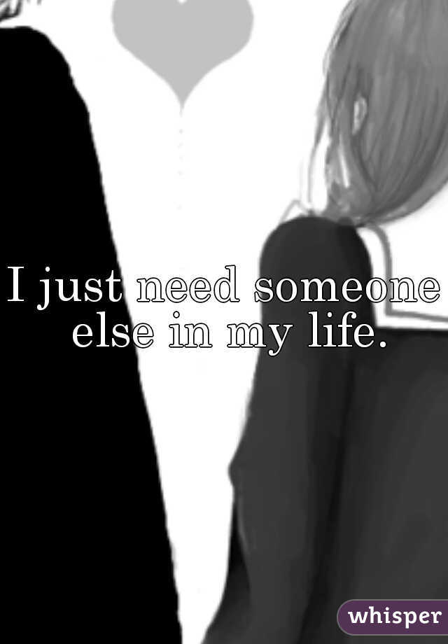 I just need someone else in my life.