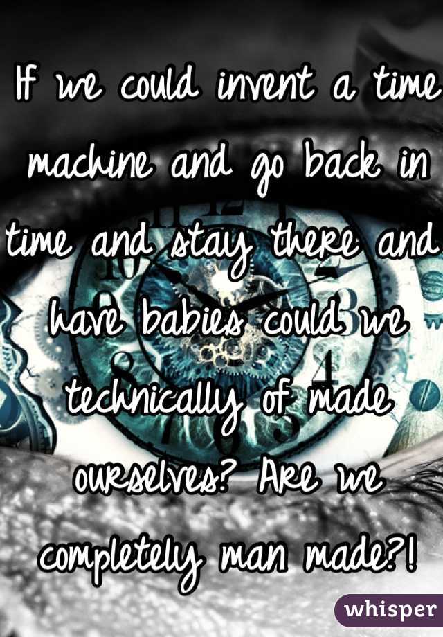 If we could invent a time machine and go back in time and stay there and have babies could we technically of made ourselves? Are we completely man made?! 