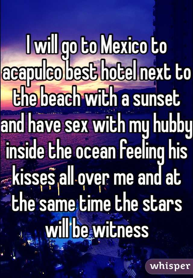 I will go to Mexico to acapulco best hotel next to the beach with a sunset and have sex with my hubby inside the ocean feeling his kisses all over me and at the same time the stars will be witness