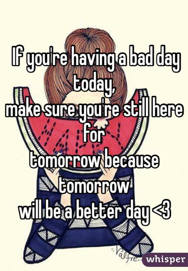  If you're having a bad day today, 
make sure you're still here for 
tomorrow because tomorrow 
will be a better day <3